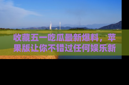 收藏五一吃瓜最新爆料，苹果版让你不错过任何娱乐新闻