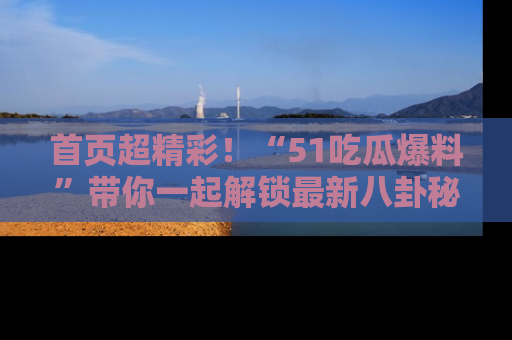 首页超精彩！“51吃瓜爆料”带你一起解锁最新八卦秘闻！