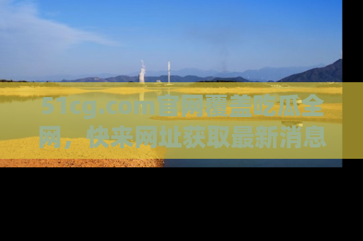 51cg.com官网覆盖吃瓜全网，快来网址获取最新消息与链接！