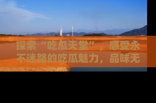 探索“吃瓜天堂”,感受永不迷路的吃瓜魅力,品味无尽的美食!