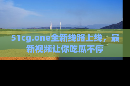 51cg.one全新线路上线，最新视频让你吃瓜不停