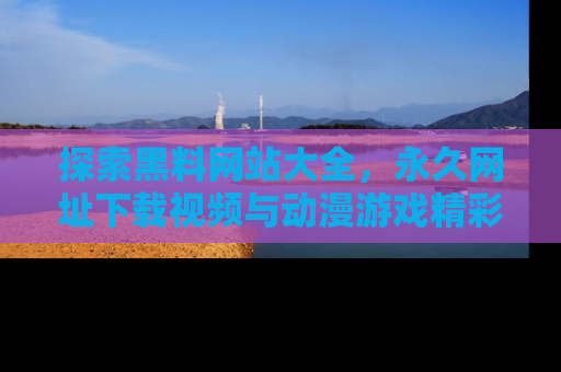 探索黑料网站大全，永久网址下载视频与动漫游戏精彩瞬间！