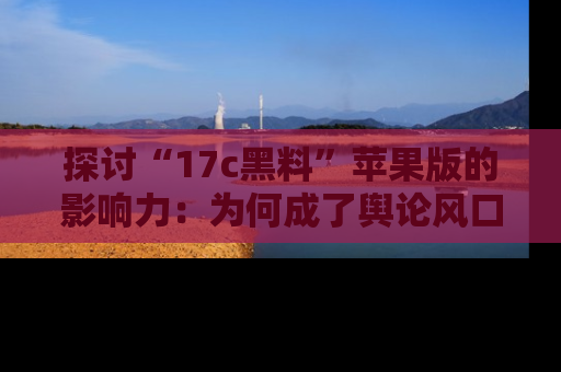 探讨“17c黑料”苹果版的影响力：为何成了舆论风口？