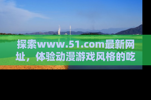 探索www.51.com最新网址，体验动漫游戏风格的吃瓜乐趣！