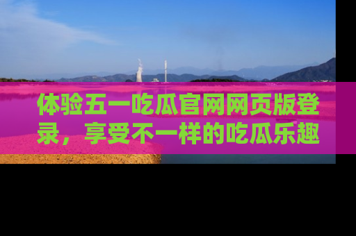 体验五一吃瓜官网网页版登录，享受不一样的吃瓜乐趣与互动体验
