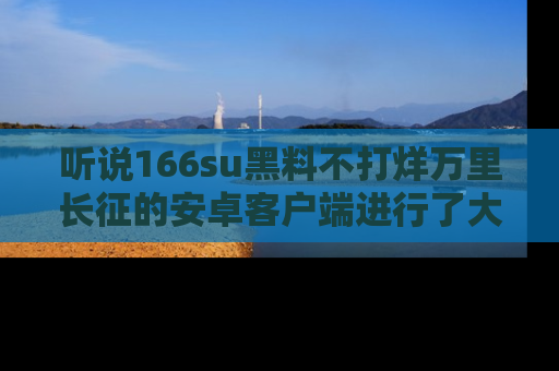 听说166su黑料不打烊万里长征的安卓客户端进行了大更新，八卦内容更加精彩与丰富！