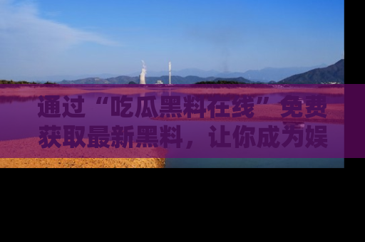 通过“吃瓜黑料在线”免费获取最新黑料，让你成为娱乐圈的内幕专家！