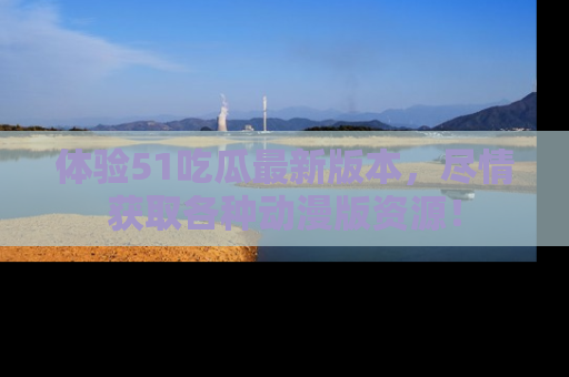 体验51吃瓜最新版本，尽情获取各种动漫版资源！