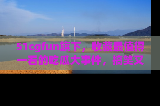 51cgfun旗下，收藏最值得一看的吃瓜大事件，搞笑又精彩！