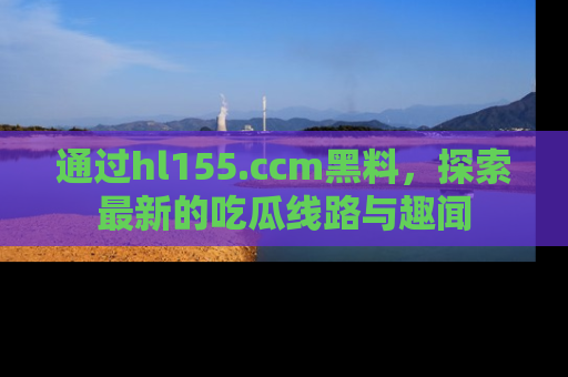 通过hl155.ccm黑料，探索最新的吃瓜线路与趣闻