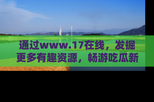 通过www.17在线，发掘更多有趣资源，畅游吃瓜新闻海洋