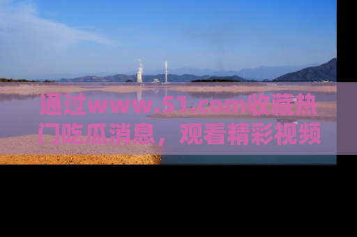 通过www.51.com收藏热门吃瓜消息，观看精彩视频与段子！