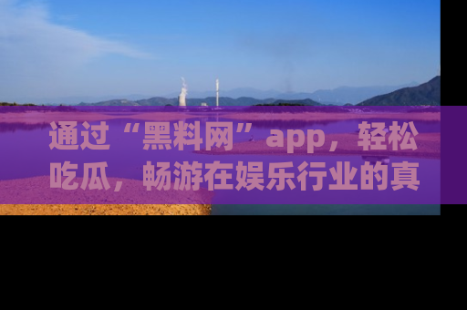 通过“黑料网”app，轻松吃瓜，畅游在娱乐行业的真实世界！