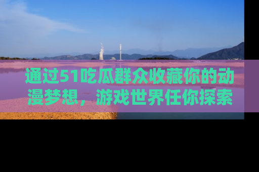 通过51吃瓜群众收藏你的动漫梦想，游戏世界任你探索
