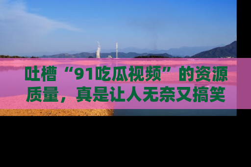 吐槽“91吃瓜视频”的资源质量，真是让人无奈又搞笑！