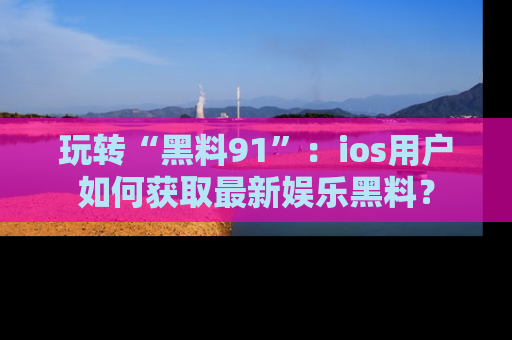 玩转“黑料91”：ios用户如何获取最新娱乐黑料？