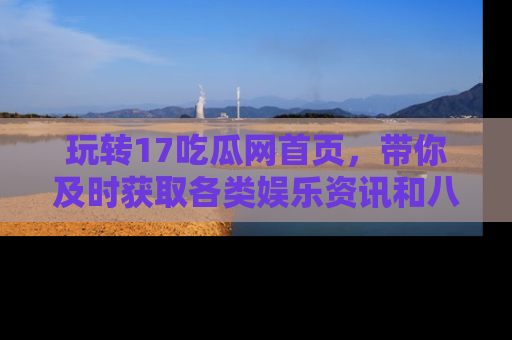 玩转17吃瓜网首页，带你及时获取各类娱乐资讯和八卦故事！
