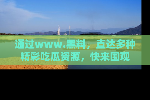 通过www.黑料，直达多种精彩吃瓜资源，快来围观