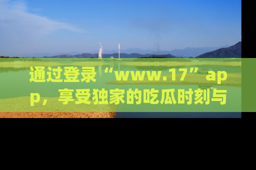 通过登录“www.17”app，享受独家的吃瓜时刻与娱乐资讯！