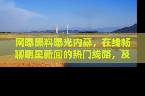 网曝黑料曝光内幕，在线畅聊明星新闻的热门线路，及时掌握最新消息！