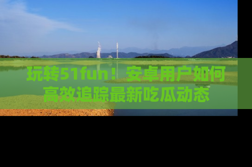 玩转51fun！安卓用户如何高效追踪最新吃瓜动态