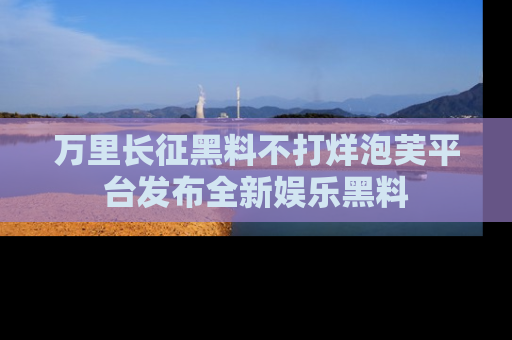 万里长征黑料不打烊泡芙平台发布全新娱乐黑料