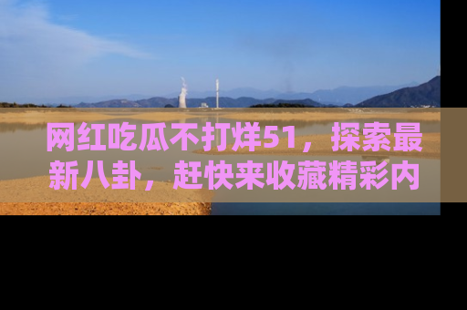 网红吃瓜不打烊51，探索最新八卦，赶快来收藏精彩内容！