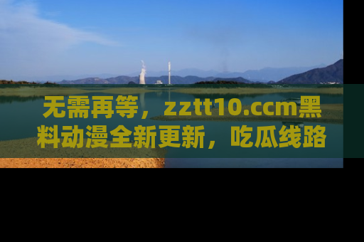 无需再等，zztt10.ccm黑料动漫全新更新，吃瓜线路佛系推荐！
