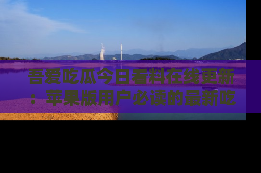 吾爱吃瓜今日看料在线更新：苹果版用户必读的最新吃瓜技巧