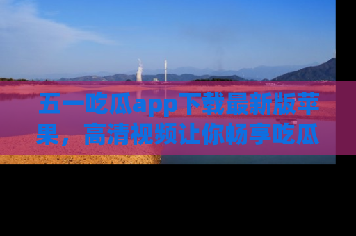 五一吃瓜app下载最新版苹果，高清视频让你畅享吃瓜乐趣