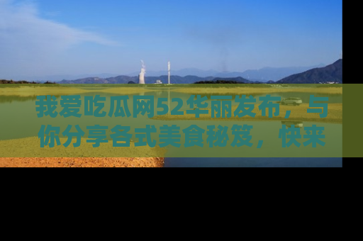 我爱吃瓜网52华丽发布，与你分享各式美食秘笈，快来加入我们的吃瓜大家庭！