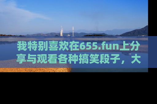 我特别喜欢在655.fun上分享与观看各种搞笑段子，大家一起来享受乐趣吧！