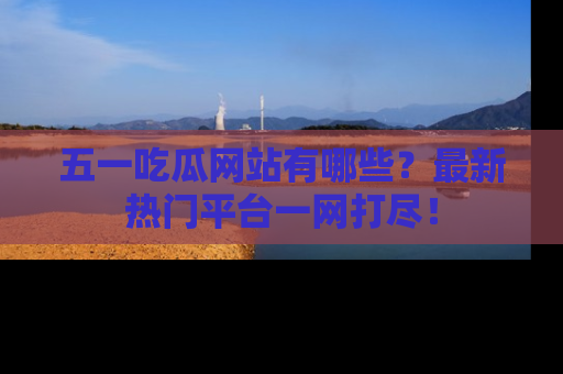 五一吃瓜网站有哪些?最新热门平台一网打尽!