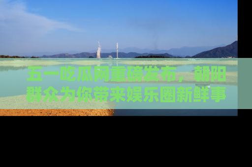 五一吃瓜网重磅发布,朝阳群众为你带来娱乐圈新鲜事!