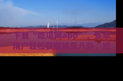 下载“吃瓜网app”，安卓用户轻松获取娱乐八卦，成为身边的知情达人！