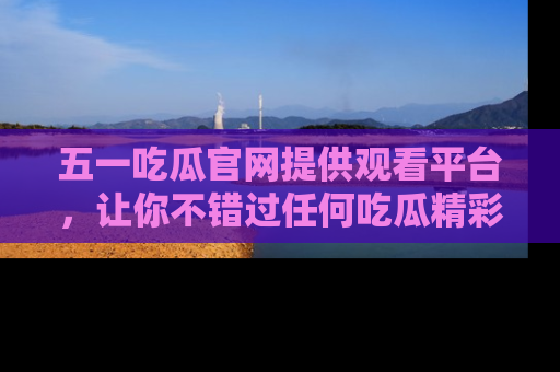 五一吃瓜官网提供观看平台,让你不错过任何吃瓜精彩瞬间