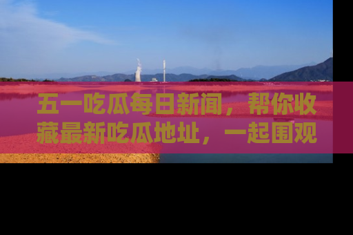 五一吃瓜每日新闻,帮你收藏最新吃瓜地址,一起围观吧!