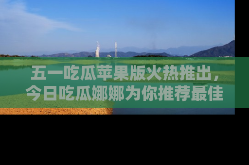 五一吃瓜苹果版火热推出,今日吃瓜娜娜为你推荐最佳美食!