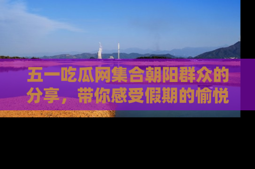 五一吃瓜网集合朝阳群众的分享,带你感受假期的愉悦!