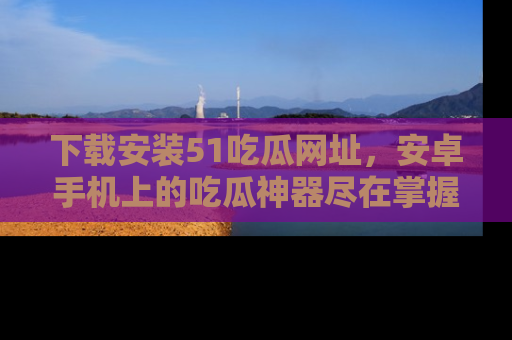 下载安装51吃瓜网址，安卓手机上的吃瓜神器尽在掌握