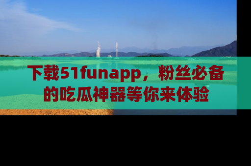 下载51funapp，粉丝必备的吃瓜神器等你来体验