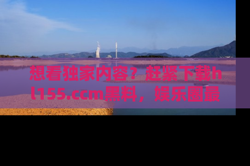 想看独家内容?赶紧下载hl155.ccm黑料,娱乐圈最劲爆的新闻一手掌握!