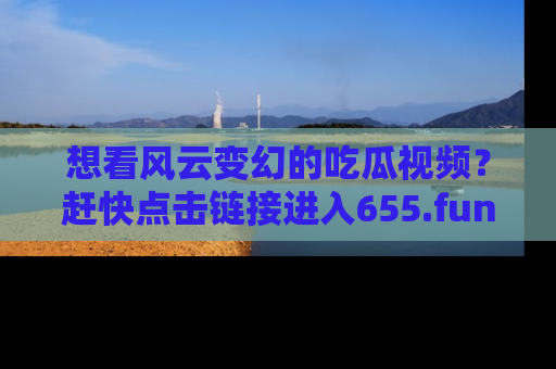 想看风云变幻的吃瓜视频?赶快点击链接进入655.fun吧!