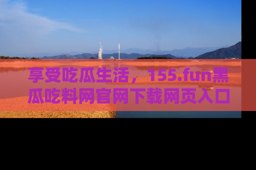 享受吃瓜生活,155.fun黑瓜吃料网官网下载网页入口全解析