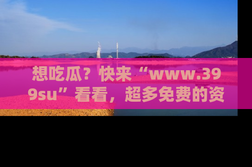 想吃瓜?快来“www.399su”看看,超多免费的资源让你尽情享受!