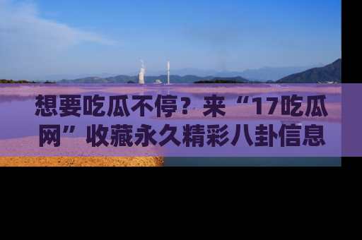 想要吃瓜不停?来“17吃瓜网”收藏永久精彩八卦信息!