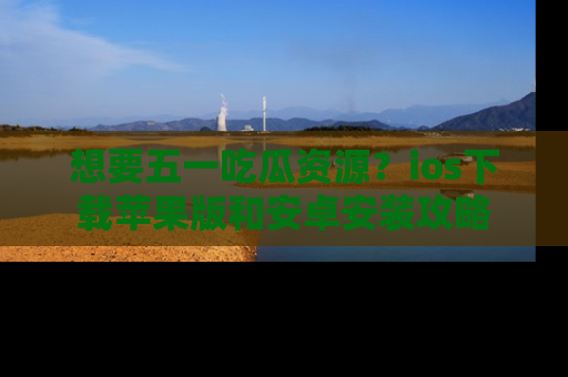 想要五一吃瓜资源?ios下载苹果版和安卓安装攻略