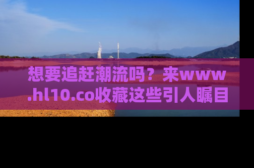 想要追赶潮流吗？来www.hl10.co收藏这些引人瞩目的新闻瞬间吧！
