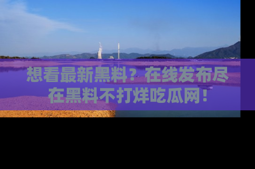 想看最新黑料？在线发布尽在黑料不打烊吃瓜网！