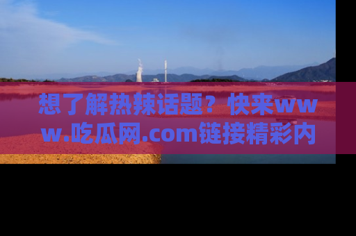 想了解热辣话题?快来www.吃瓜网.com链接精彩内容!